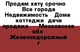 Продам хату срочно  - Все города Недвижимость » Дома, коттеджи, дачи продажа   . Московская обл.,Железнодорожный г.